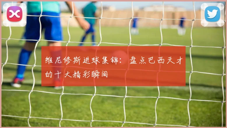 维尼修斯进球集锦:盘点巴西天才的十大精彩瞬间