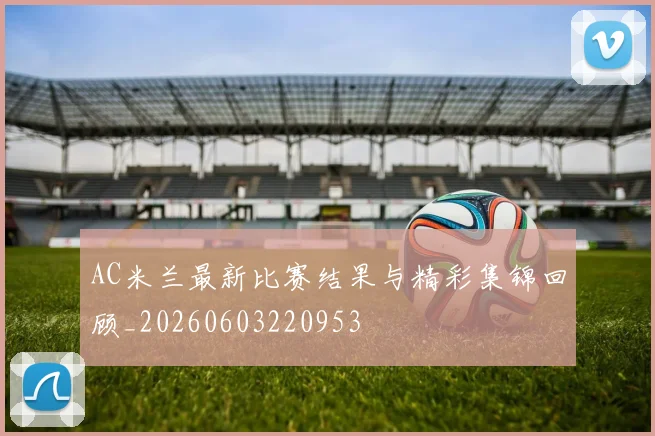 AC米兰最新比赛结果与精彩集锦回顾_20260603220953