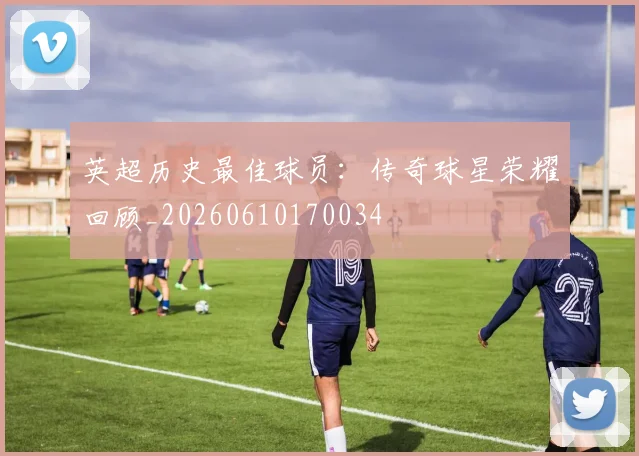 英超历史最佳球员：传奇球星荣耀回顾_20260610170034