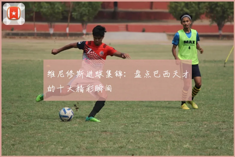 维尼修斯进球集锦:盘点巴西天才的十大精彩瞬间