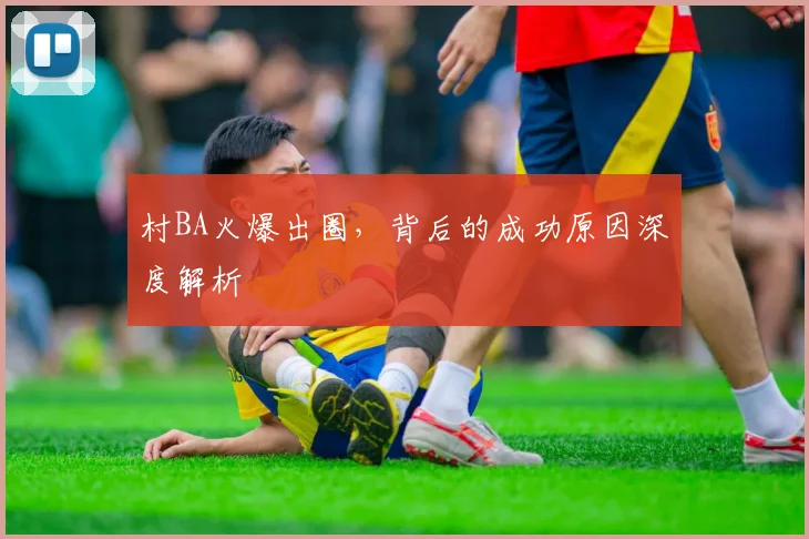 村BA火爆出圈，背后的成功原因深度解析