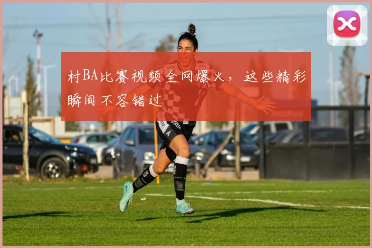 村BA比赛视频全网爆火,这些精彩瞬间不容错过